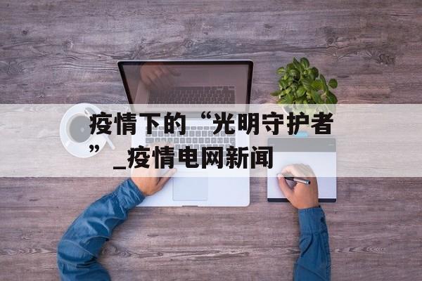 疫情下的“光明守护者”_疫情电网新闻