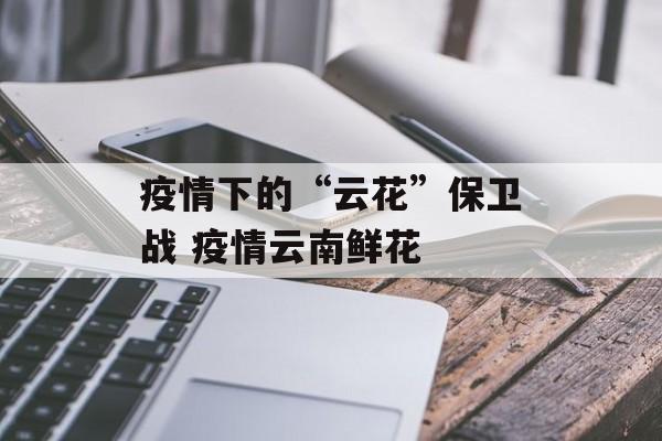 疫情下的“云花”保卫战 疫情云南鲜花