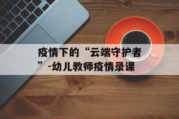 疫情下的“云端守护者”-幼儿教师疫情录课