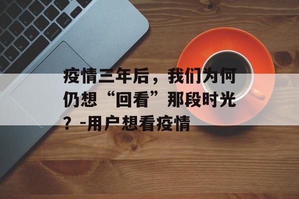 疫情三年后，我们为何仍想“回看”那段时光？-用户想看疫情