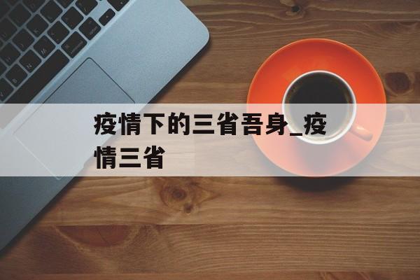 疫情下的三省吾身_疫情三省