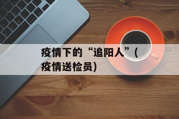疫情下的“追阳人”(疫情送检员)