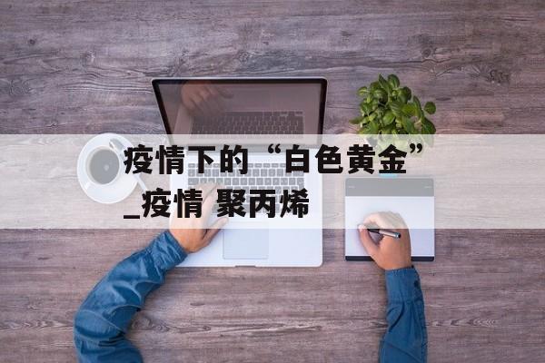 疫情下的“白色黄金”_疫情 聚丙烯