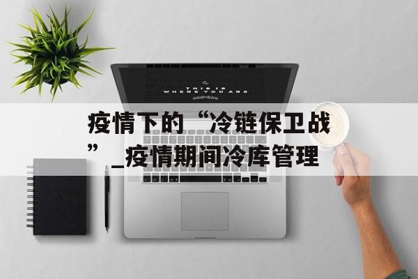 疫情下的“冷链保卫战”_疫情期间冷库管理
