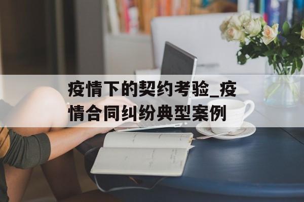 疫情下的契约考验_疫情合同纠纷典型案例